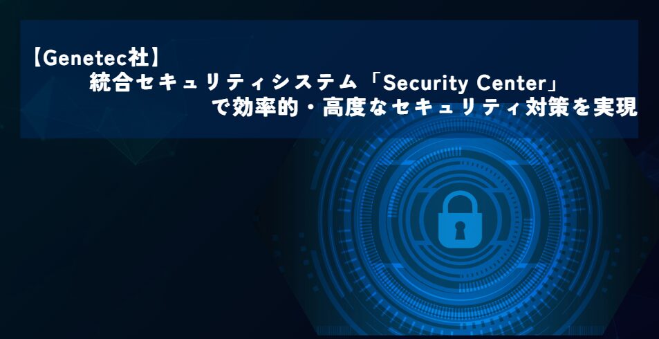 【Genetec社】統合セキュリティシステム「Security Center」で効率的・高度なセキュリティ対策を実現